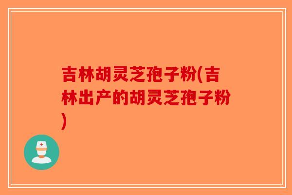 吉林胡灵芝孢子粉(吉林出产的胡灵芝孢子粉)-第1张图片-破壁灵芝孢子粉研究指南 吉林胡灵芝孢子粉(吉林出产的胡灵芝孢子粉)-第1张图片-破壁灵芝孢子粉研究指南