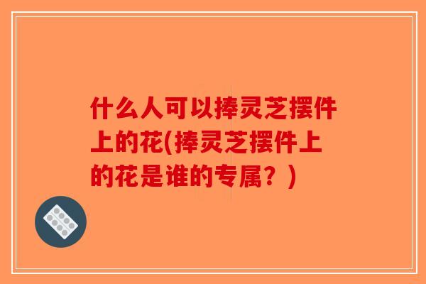 什么人可以捧灵芝摆件上的花(捧灵芝摆件上的花是谁的专属？)-第1张图片-破壁灵芝孢子粉研究指南
