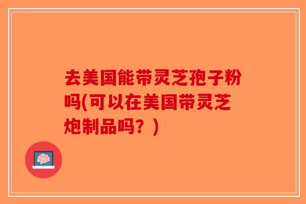 去美国能带灵芝孢子粉吗(可以在美国带灵芝炮制品吗？)-第1张图片-破壁灵芝孢子粉研究指南