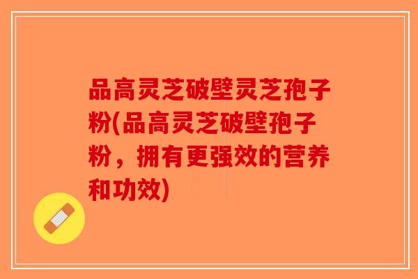 品高灵芝破壁灵芝孢子粉(品高灵芝破壁孢子粉,拥有更强效的营养和功效)-第1张图片-破壁灵芝孢子粉研究指南 品高灵芝破壁灵芝孢子粉(品高灵芝破壁孢子粉,拥有更强效的营养和功效)-第1张图片-破壁灵芝孢子粉研究指南