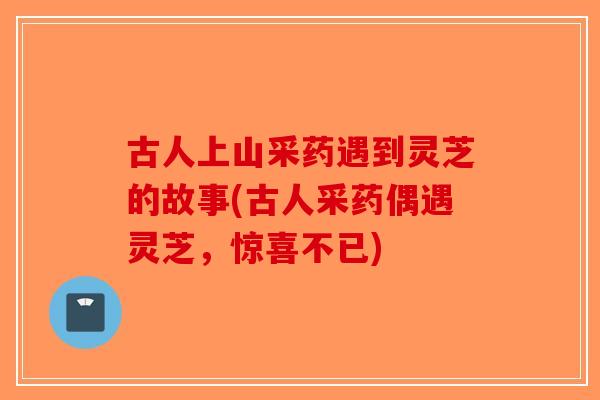 古人上山采药遇到灵芝的故事(古人采药偶遇灵芝，惊喜不已)-第1张图片-破壁灵芝孢子粉研究指南