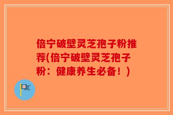 倍宁破壁灵芝孢子粉推荐(倍宁破壁灵芝孢子粉：健康养生必备！)-第1张图片-破壁灵芝孢子粉研究指南