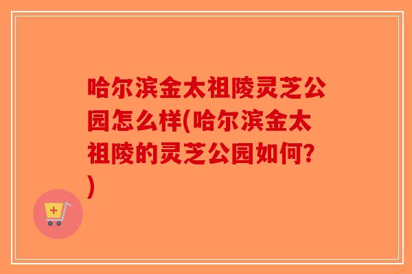 哈尔滨金太祖陵灵芝公园怎么样(哈尔滨金太祖陵的灵芝公园如何?)-第1张图片-破壁灵芝孢子粉研究指南 哈尔滨金太祖陵灵芝公园怎么样(哈尔滨金太祖陵的灵芝公园如何?)-第1张图片-破壁灵芝孢子粉研究指南