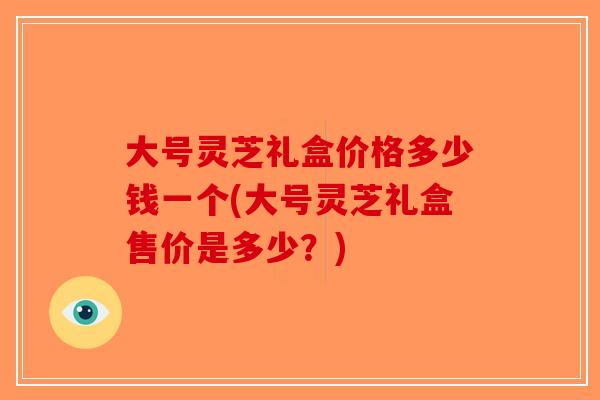 大号灵芝礼盒价格多少钱一个(大号灵芝礼盒售价是多少？)-第1张图片-破壁灵芝孢子粉研究指南