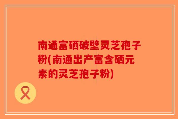南通富硒破壁灵芝孢子粉(南通出产富含硒元素的灵芝孢子粉)-第1张图片-破壁灵芝孢子粉研究指南