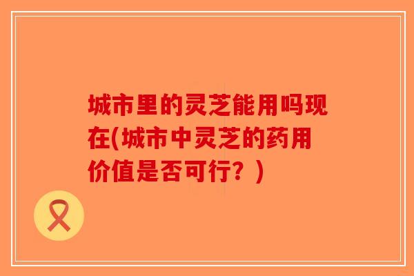 城市里的灵芝能用吗现在(城市中灵芝的药用价值是否可行？)-第1张图片-破壁灵芝孢子粉研究指南