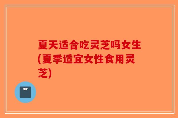 夏天适合吃灵芝吗女生(夏季适宜女性食用灵芝)-第1张图片-破壁灵芝孢子粉研究指南