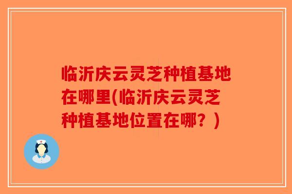 临沂庆云灵芝种植基地在哪里(临沂庆云灵芝种植基地位置在哪？)-第1张图片-破壁灵芝孢子粉研究指南