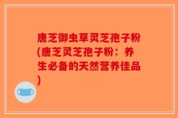 唐芝御虫草灵芝孢子粉(唐芝灵芝孢子粉:养生必备的天然营养佳品)-第1张图片-破壁灵芝孢子粉研究指南 唐芝御虫草灵芝孢子粉(唐芝灵芝孢子粉:养生必备的天然营养佳品)-第1张图片-破壁灵芝孢子粉研究指南