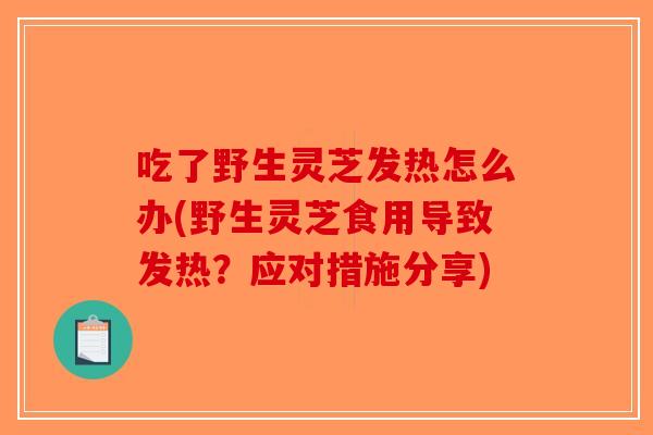 吃了野生灵芝发热怎么办(野生灵芝食用导致发热？应对措施分享)-第1张图片-破壁灵芝孢子粉研究指南