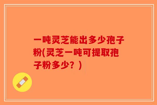 一吨灵芝能出多少孢子粉(灵芝一吨可提取孢子粉多少?)-第1张图片-破壁灵芝孢子粉研究指南 一吨灵芝能出多少孢子粉(灵芝一吨可提取孢子粉多少?)-第1张图片-破壁灵芝孢子粉研究指南