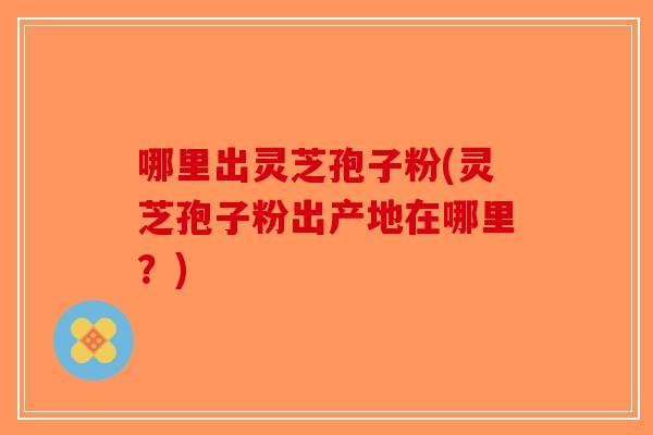 哪里出灵芝孢子粉(灵芝孢子粉出产地在哪里？)-第1张图片-破壁灵芝孢子粉研究指南