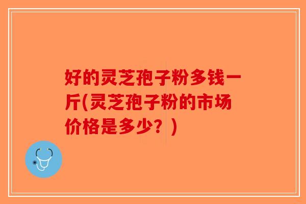 好的灵芝孢子粉多钱一斤(灵芝孢子粉的市场价格是多少?)-第1张图片-破壁灵芝孢子粉研究指南 好的灵芝孢子粉多钱一斤(灵芝孢子粉的市场价格是多少?)-第1张图片-破壁灵芝孢子粉研究指南