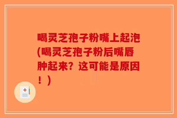 喝灵芝孢子粉嘴上起泡(喝灵芝孢子粉后嘴唇肿起来？这可能是原因！)-第1张图片-破壁灵芝孢子粉研究指南