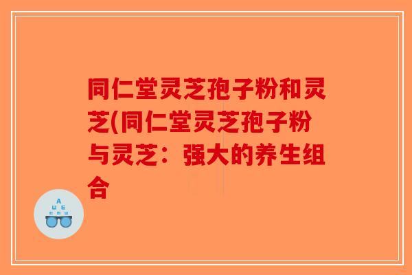 同仁堂灵芝孢子粉和灵芝(同仁堂灵芝孢子粉与灵芝：强大的养生组合-第1张图片-破壁灵芝孢子粉研究指南