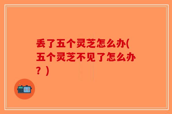 丢了五个灵芝怎么办(五个灵芝不见了怎么办？)-第1张图片-破壁灵芝孢子粉研究指南