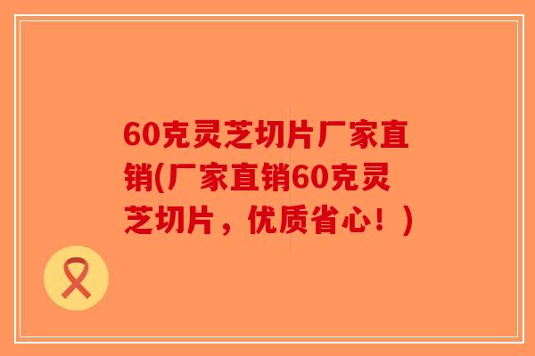 60克灵芝切片厂家直销(厂家直销60克灵芝切片,优质省心!)-第1张图片-破壁灵芝孢子粉研究指南 60克灵芝切片厂家直销(厂家直销60克灵芝切片,优质省心!)-第1张图片-破壁灵芝孢子粉研究指南
