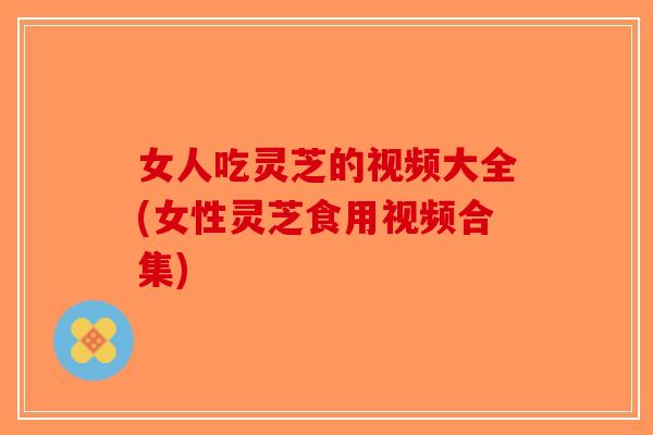 女人吃灵芝的视频大全(女性灵芝食用视频合集)-第1张图片-破壁灵芝孢子粉研究指南 女人吃灵芝的视频大全(女性灵芝食用视频合集)-第1张图片-破壁灵芝孢子粉研究指南