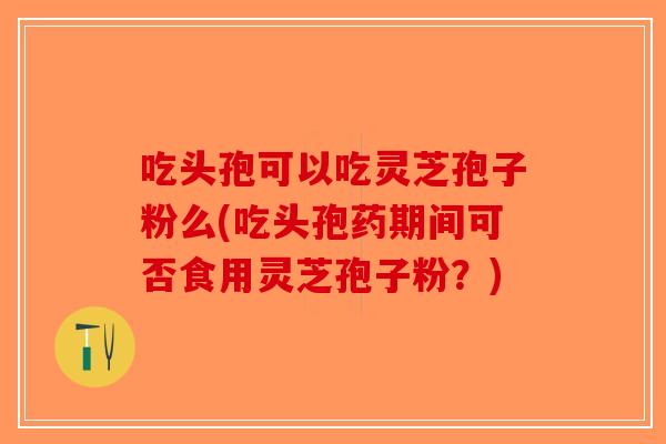 吃头孢可以吃灵芝孢子粉么(吃头孢药期间可否食用灵芝孢子粉?)-第1张图片-破壁灵芝孢子粉研究指南 吃头孢可以吃灵芝孢子粉么(吃头孢药期间可否食用灵芝孢子粉?)-第1张图片-破壁灵芝孢子粉研究指南