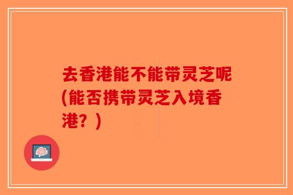 去香港能不能带灵芝呢(能否携带灵芝入境香港?)-第1张图片-破壁灵芝孢子粉研究指南 去香港能不能带灵芝呢(能否携带灵芝入境香港?)-第1张图片-破壁灵芝孢子粉研究指南