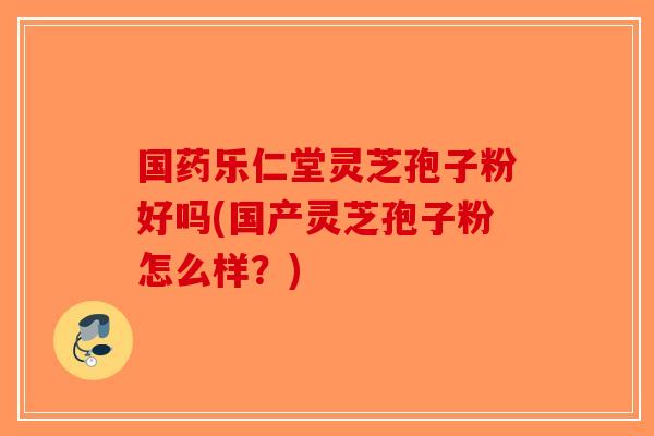 国药乐仁堂灵芝孢子粉好吗(国产灵芝孢子粉怎么样?)-第1张图片-破壁灵芝孢子粉研究指南 国药乐仁堂灵芝孢子粉好吗(国产灵芝孢子粉怎么样?)-第1张图片-破壁灵芝孢子粉研究指南