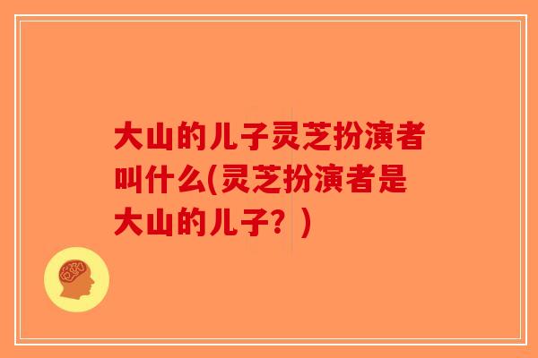 大山的儿子灵芝扮演者叫什么(灵芝扮演者是大山的儿子?)-第1张图片-破壁灵芝孢子粉研究指南 大山的儿子灵芝扮演者叫什么(灵芝扮演者是大山的儿子?)-第1张图片-破壁灵芝孢子粉研究指南
