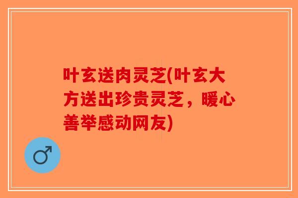 叶玄送肉灵芝(叶玄大方送出珍贵灵芝，暖心善举感动网友)-第1张图片-破壁灵芝孢子粉研究指南