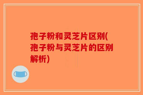孢子粉和灵芝片区别(孢子粉与灵芝片的区别解析)-第1张图片-破壁灵芝孢子粉研究指南