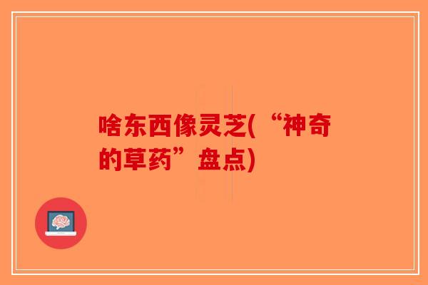 啥东西像灵芝(“神奇的草药”盘点)-第1张图片-破壁灵芝孢子粉研究指南 啥东西像灵芝(“神奇的草药”盘点)-第1张图片-破壁灵芝孢子粉研究指南