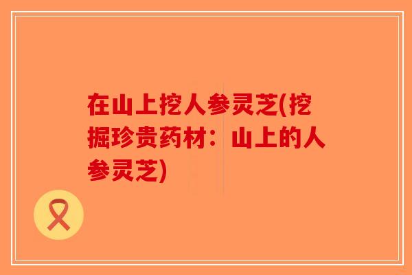 在山上挖人参灵芝(挖掘珍贵药材:山上的人参灵芝)-第1张图片-破壁灵芝孢子粉研究指南 在山上挖人参灵芝(挖掘珍贵药材:山上的人参灵芝)-第1张图片-破壁灵芝孢子粉研究指南