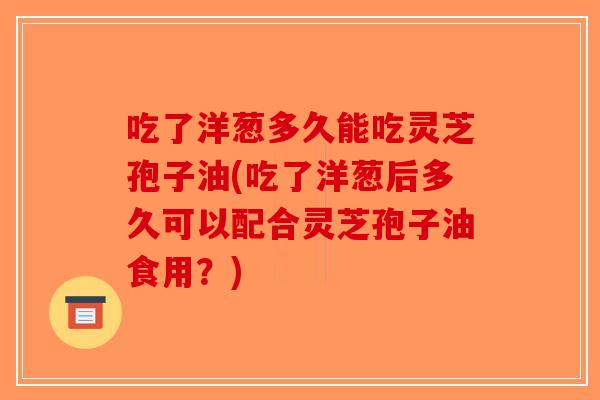 吃了洋葱多久能吃灵芝孢子油(吃了洋葱后多久可以配合灵芝孢子油食用？)-第1张图片-破壁灵芝孢子粉研究指南