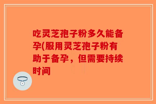 吃灵芝孢子粉多久能备孕(服用灵芝孢子粉有助于备孕，但需要持续时间-第1张图片-破壁灵芝孢子粉研究指南
