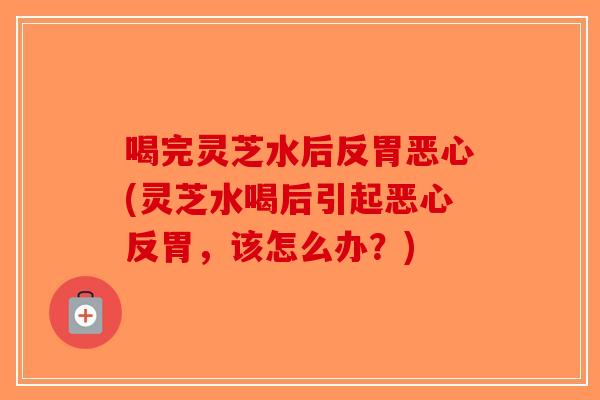 喝完灵芝水后反胃恶心(灵芝水喝后引起恶心反胃，该怎么办？)-第1张图片-破壁灵芝孢子粉研究指南