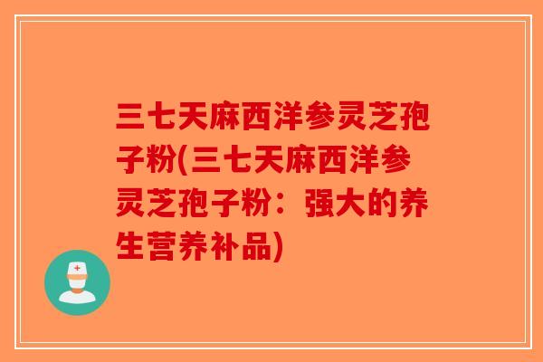 三七天麻西洋参灵芝孢子粉(三七天麻西洋参灵芝孢子粉:强大的养生营养补品)-第1张图片-破壁灵芝孢子粉研究指南 三七天麻西洋参灵芝孢子粉(三七天麻西洋参灵芝孢子粉:强大的养生营养补品)-第1张图片-破壁灵芝孢子粉研究指南