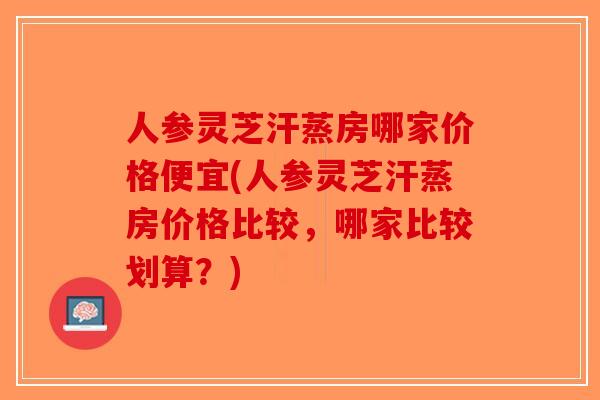 人参灵芝汗蒸房哪家价格便宜(人参灵芝汗蒸房价格比较，哪家比较划算？)-第1张图片-破壁灵芝孢子粉研究指南