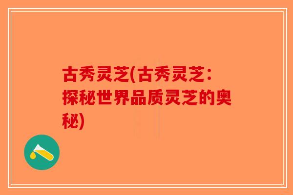 古秀灵芝(古秀灵芝：探秘世界品质灵芝的奥秘)-第1张图片-破壁灵芝孢子粉研究指南