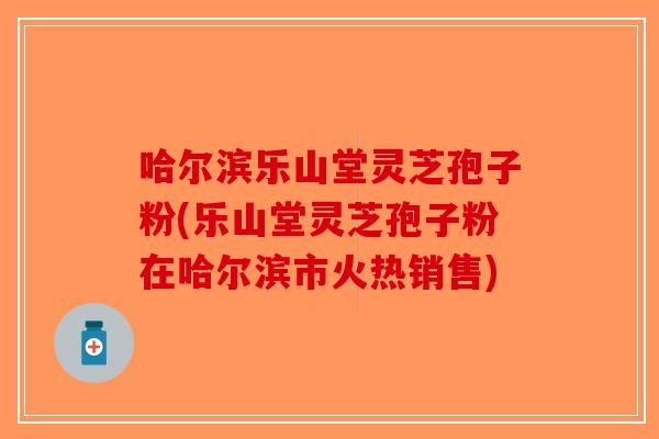 哈尔滨乐山堂灵芝孢子粉(乐山堂灵芝孢子粉在哈尔滨市火热销售)-第1张图片-破壁灵芝孢子粉研究指南