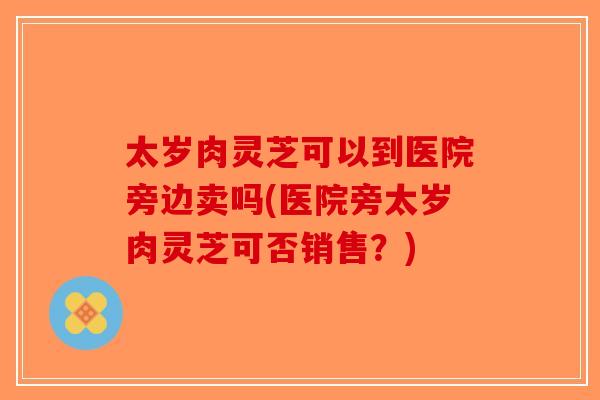 太岁肉灵芝可以到医院旁边卖吗(医院旁太岁肉灵芝可否销售?)-第1张图片-破壁灵芝孢子粉研究指南 太岁肉灵芝可以到医院旁边卖吗(医院旁太岁肉灵芝可否销售?)-第1张图片-破壁灵芝孢子粉研究指南