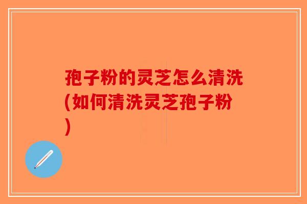 孢子粉的灵芝怎么清洗(如何清洗灵芝孢子粉)-第1张图片-破壁灵芝孢子粉研究指南 孢子粉的灵芝怎么清洗(如何清洗灵芝孢子粉)-第1张图片-破壁灵芝孢子粉研究指南