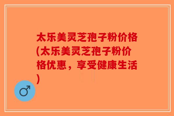 太乐美灵芝孢子粉价格(太乐美灵芝孢子粉价格优惠,享受健康生活)-第1张图片-破壁灵芝孢子粉研究指南 太乐美灵芝孢子粉价格(太乐美灵芝孢子粉价格优惠,享受健康生活)-第1张图片-破壁灵芝孢子粉研究指南