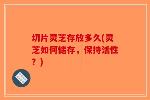 切片灵芝存放多久(灵芝如何储存，保持活性？)-第1张图片-破壁灵芝孢子粉研究指南