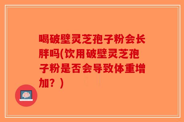喝破壁灵芝孢子粉会长胖吗(饮用破壁灵芝孢子粉是否会导致体重增加?)-第1张图片-破壁灵芝孢子粉研究指南 喝破壁灵芝孢子粉会长胖吗(饮用破壁灵芝孢子粉是否会导致体重增加?)-第1张图片-破壁灵芝孢子粉研究指南