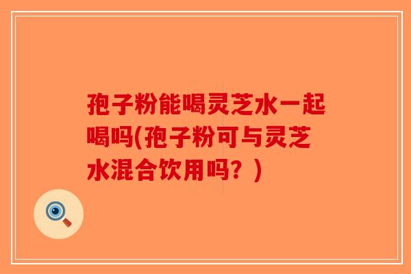 孢子粉能喝灵芝水一起喝吗(孢子粉可与灵芝水混合饮用吗?)-第1张图片-破壁灵芝孢子粉研究指南 孢子粉能喝灵芝水一起喝吗(孢子粉可与灵芝水混合饮用吗?)-第1张图片-破壁灵芝孢子粉研究指南