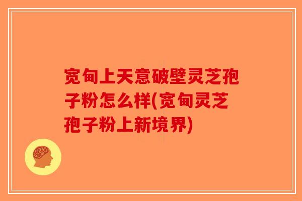 宽甸上天意破壁灵芝孢子粉怎么样(宽甸灵芝孢子粉上新境界)-第1张图片-破壁灵芝孢子粉研究指南