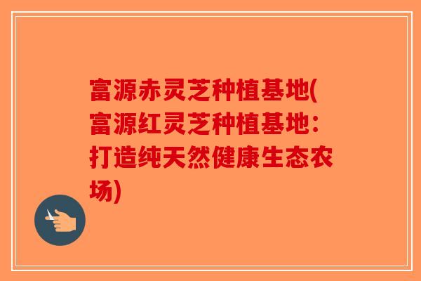 富源赤灵芝种植基地(富源红灵芝种植基地：打造纯天然健康生态农场)-第1张图片-破壁灵芝孢子粉研究指南