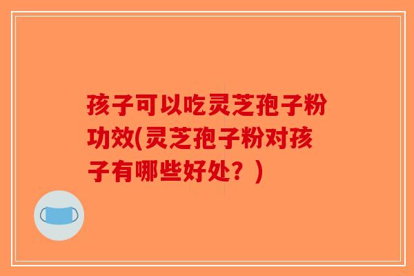 孩子可以吃灵芝孢子粉功效(灵芝孢子粉对孩子有哪些好处?)-第1张图片-破壁灵芝孢子粉研究指南 孩子可以吃灵芝孢子粉功效(灵芝孢子粉对孩子有哪些好处?)-第1张图片-破壁灵芝孢子粉研究指南