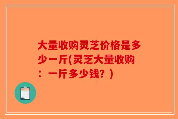 大量收购灵芝价格是多少一斤(灵芝大量收购：一斤多少钱？)-第1张图片-破壁灵芝孢子粉研究指南