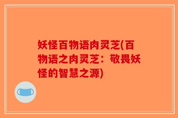 妖怪百物语肉灵芝(百物语之肉灵芝:敬畏妖怪的智慧之源)-第1张图片-破壁灵芝孢子粉研究指南 妖怪百物语肉灵芝(百物语之肉灵芝:敬畏妖怪的智慧之源)-第1张图片-破壁灵芝孢子粉研究指南