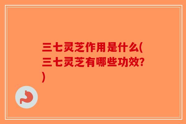 三七灵芝作用是什么(三七灵芝有哪些功效？)-第1张图片-破壁灵芝孢子粉研究指南