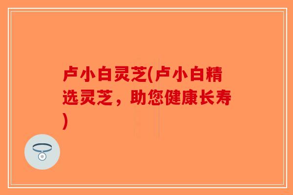 卢小白灵芝(卢小白精选灵芝,助您健康长寿)-第1张图片-破壁灵芝孢子粉研究指南 卢小白灵芝(卢小白精选灵芝,助您健康长寿)-第1张图片-破壁灵芝孢子粉研究指南